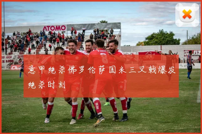 意甲绝杀佛罗伦萨国米三叉戟爆发绝杀时刻
