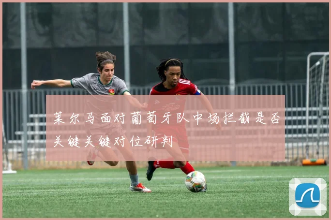 莱尔马面对葡萄牙队中场拦截是否关键关键对位研判