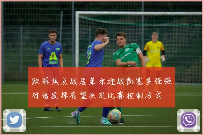 欧冠焦点战居莱尔迎战凯塞多强强对话发挥有望决定比赛控制方式