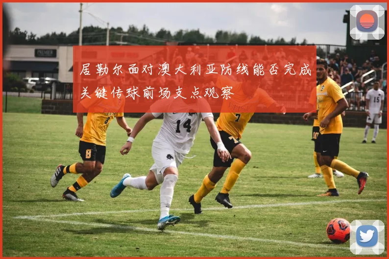 居勒尔面对澳大利亚防线能否完成关键传球前场支点观察