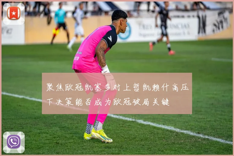 聚焦欧冠凯塞多对上哲凯赖什高压下决策能否成为欧冠破局关键
