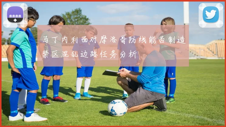 马丁内利面对摩洛哥防线能否制造禁区混乱边路任务分析