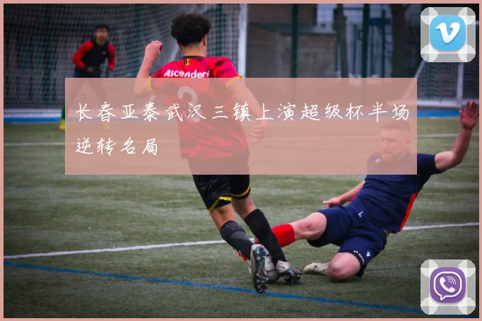 长春亚泰武汉三镇上演超级杯半场逆转名局